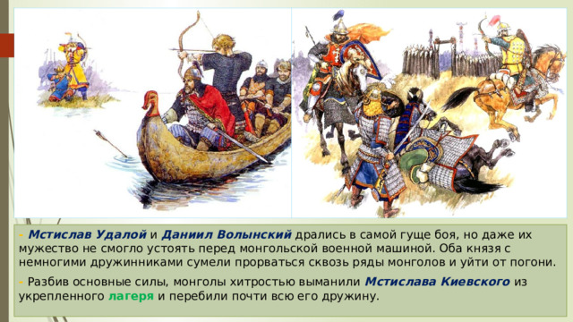 - Мстислав Удалой и Даниил Волынский дрались в самой гуще боя, но даже их мужество не смогло устоять перед монгольской военной машиной. Оба князя с немногими дружинниками сумели прорваться сквозь ряды монголов и уйти от погони. - Разбив основные силы, монголы хитростью выманили Мстислава Киевского из укрепленного лагеря и перебили почти всю его дружину. 