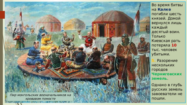 Во время битвы на Калке погибли шесть князей. Домой вернулся лишь каждый десятый воин. Только Киевская рать потеряла 10 тыс. человек убитыми. 5. Разорение нескольких городов Черниговских земель . Однако в глубь русских земель завоеватели не пошли. Пир монгольских военачальников на кровавом помосте 
