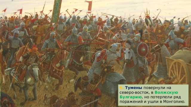 6. Тумены повернули на северо-восток, в Волжскую Булгарию , но потерпели ряд поражений и ушли в Монголию. 