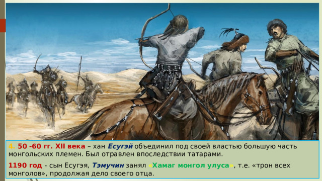 4. 50 -60 гг. XII века – хан Есугэй объединил под своей властью большую часть монгольских племен. Был отравлен впоследствии татарами. 1190 год - сын Есугэя, Тэмучин занял « Хамаг монгол улуса » , т.е. «трон всех монголов», продолжая дело своего отца. 