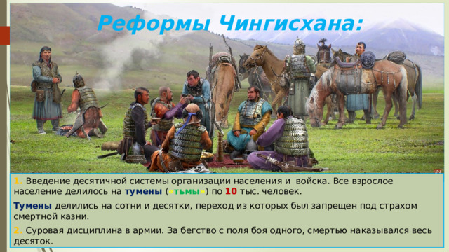 Реформы Чингисхана: 1. Введение десятичной системы организации населения и войска. Все взрослое население делилось на тумены ( « тьмы » ) по 10 тыс. человек. Тумены делились на сотни и десятки, переход из которых был запрещен под страхом смертной казни. 2. Суровая дисциплина в армии. За бегство с поля боя одного, смертью наказывался весь десяток. 
