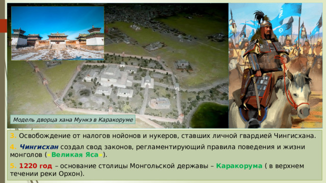 Модель дворца хана Мункэ в Каракоруме 3. Освобождение от налогов нойонов и нукеров, ставших личной гвардией Чингисхана. 4. Чингисхан создал свод законов, регламентирующий правила поведения и жизни монголов ( « Великая Яса » ). 5. 1220 год – основание столицы Монгольской державы – Каракорума ( в верхнем течении реки Орхон). 