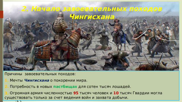 2. Начало завоевательных походов Чингисхана Причины завоевательных походов: 1. Мечты Чингисхана о покорении мира. 2. Потребность в новых пастбищах для сотен тысяч лошадей. 3. Огромная армия численностью 95 тысяч человек и 10 тысяч Гвардии могла существовать только за счет ведения войн и захвата добычи. 