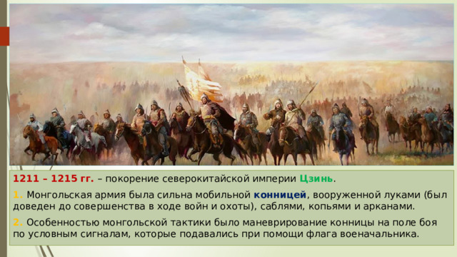 1211 – 1215 гг. – покорение северокитайской империи Цзинь . 1. Монгольская армия была сильна мобильной конницей , вооруженной луками (был доведен до совершенства в ходе войн и охоты), саблями, копьями и арканами. 2. Особенностью монгольской тактики было маневрирование конницы на поле боя по условным сигналам, которые подавались при помощи флага военачальника. 