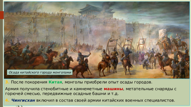 Осада китайского города монголами 3. После покорения Китая , монголы приобрели опыт осады городов. Армия получила стенобитные и камнеметные машины , метательные снаряды с горючей смесью, передвижные осадные башни и т.д. 4. Чингисхан включил в состав своей армии китайских военных специалистов. 