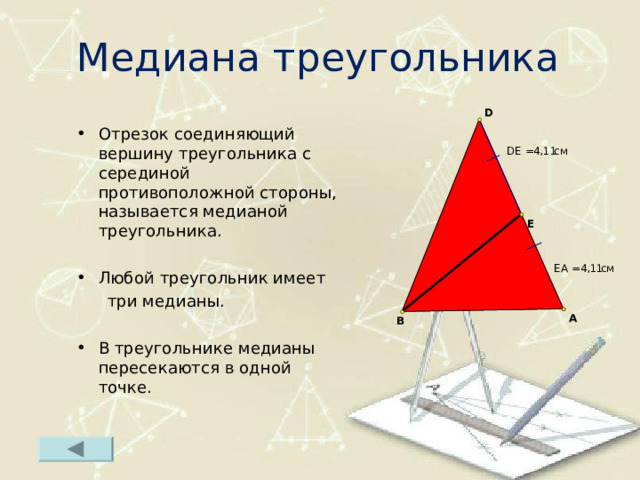 Медиана треугольника Отрезок соединяющий вершину треугольника с серединой противоположной стороны, называется медианой треугольника.  Любой треугольник имеет  три медианы. В треугольнике медианы пересекаются в одной точке.  