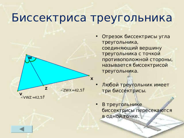 Биссектриса треугольника Отрезок биссектрисы угла треугольника, соединяющий вершину треугольника с точкой противоположной стороны, называется биссектрисой треугольника.  Любой треугольник имеет три биссектрисы.  В треугольнике биссектрисы пересекаются в одной точке.   