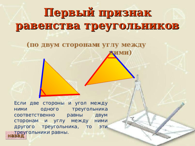 Первый признак равенства треугольников и углу между ними) (по двум сторонам Если две стороны и угол между ними одного треугольника соответственно равны двум сторонам и углу между ними другого треугольника, то эти треугольники равны. назад 