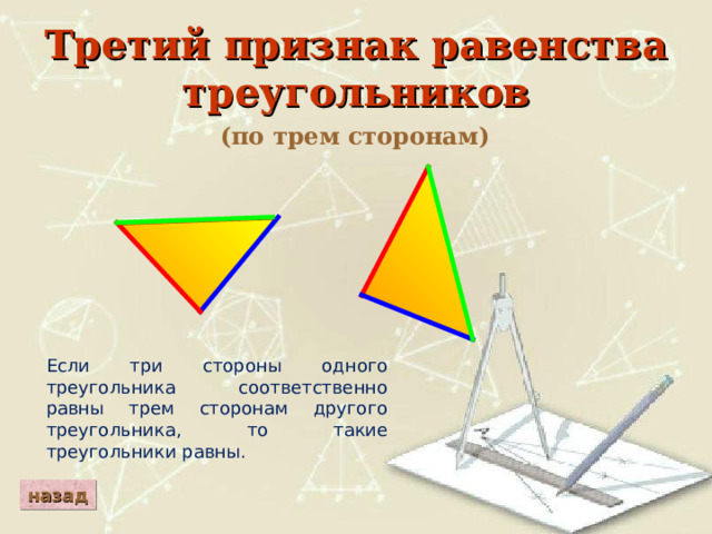 Третий признак равенства треугольников (по трем сторонам) Если три стороны одного треугольника соответственно равны трем сторонам другого треугольника, то такие треугольники равны. назад 