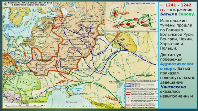 4. 1241 – 1242 гг. – вторжение Батыя в Европу . Монгольские тумены прошли по Галицко-Волынской Руси, Венгрии, Чехии, Хорватии и Польши. Достигнув побережья Адриатического моря , Батый приказал повернуть назад. Завещание Чингисхана оказалось невыполненным 