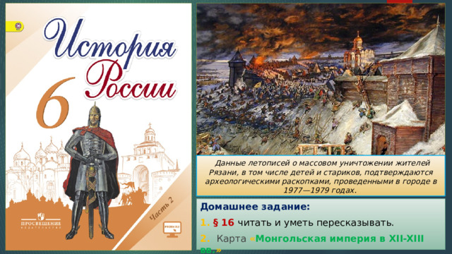  Данные летописей о массовом уничтожении жителей Рязани, в том числе детей и стариков, подтверждаются археологическими раскопками, проведенными в городе в 1977—1979 годах. Домашнее задание: 1. § 16 читать и уметь пересказывать. 2. Карта  « Монгольская империя в XII-XIII вв. » 