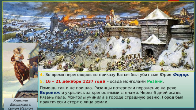 4. Во время переговоров по приказу Батыя был убит сын Юрия Федор . 5. 16 – 21 декабря 1237 года – осада монголами Рязани . Помощь так и не пришла. Рязанцы потерпели поражение на реке Воронеж и укрылись за крепостными стенами. Через 6 дней осады Рязань пала. Монголы учинили в городе страшную резню. Город был практически стерт с лица земли. Княгиня Евпраксия с сыном Ивано м 