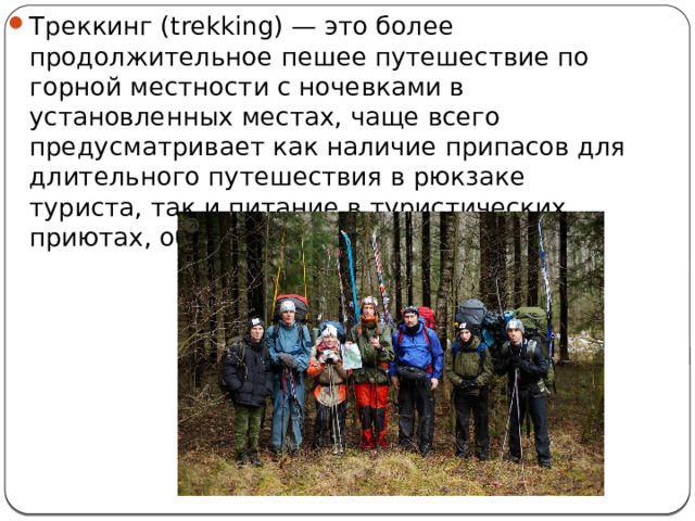 Треккинг (trekking) — это более продолжительное пешее путешествие по горной местности с ночевками в установленных местах, чаще всего предусматривает как наличие припасов для длительного путешествия в рюкзаке туриста, так и питание в туристических приютах, обустроенных на маршруте. 