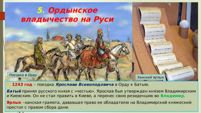 5. Ордынское владычество на Руси Поездка в Орду Ханский ярлык 1. 1243 год – поездка Ярослава Всеволодовича в Орду к Батыю. Батый принял русского князя с «честью». Ярослав был утвержден князем Владимирским и Киевским. Он не стал править в Киеве, а перенес свою резиденцию во Владимир . Ярлык –ханская грамота, дававшая право ее обладателю на Владимирский княжеский престол с правом сбора дани. 