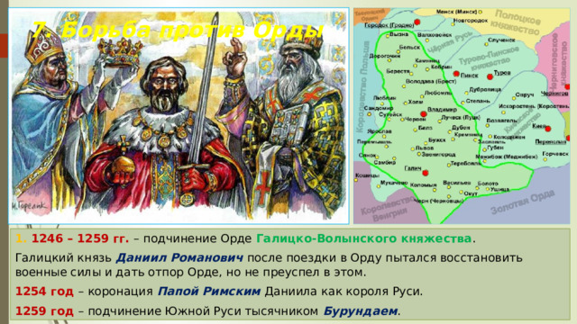 7. Борьба против Орды 1. 1246 – 1259 гг. – подчинение Орде Галицко-Волынского княжества . Галицкий князь Даниил Романович после поездки в Орду пытался восстановить военные силы и дать отпор Орде, но не преуспел в этом. 1254 год – коронация Папой Римским Даниила как короля Руси. 1259 год – подчинение Южной Руси тысячником Бурундаем . 