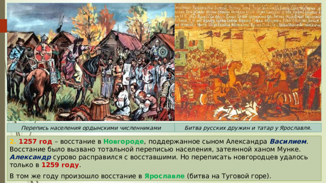 Перепись населения ордынскими численниками Битва русских дружин и татар у Ярославля. 2. 1257 год – восстание в Новгороде , поддержанное сыном Александра Василием . Восстание было вызвано тотальной переписью населения, затеянной ханом Мунке. Александр сурово расправился с восставшими. Но переписать новгородцев удалось только в 1259 году . В том же году произошло восстание в Ярославле (битва на Туговой горе). 