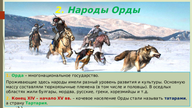 2. Народы Орды 1. Орда – многонациональное государство. Проживающие здесь народы имели разный уровень развития и культуры. Основную массу составляли тюркоязычные племена (в том числе и половцы). В оседлых областях жили булгары, мордва, русские, греки, хорезмийцы и т.д. 2. Конец XIV – начало XV вв. – кочевое население Орды стали называть татарами , а страну Тартария . 