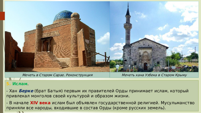 Мечеть в Старом Сарае. Реконструкция Мечеть хана Узбека в Старом Крыму 5. Ислам . - Хан Берке (брат Батыя) первым их правителей Орды принимает ислам, который привлекал монголов своей культурой и образом жизни. - В начале XIV века ислам был объявлен государственной религией. Мусульманство приняли все народы, входившие в состав Орды (кроме русских земель). 