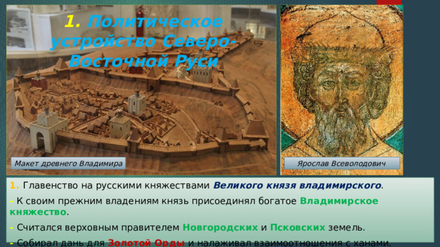 1. Политическое устройство Северо-Восточной Руси Макет древнего Владимира Ярослав Всеволодович 1. Главенство на русскими княжествами Великого князя владимирского . - К своим прежним владениям князь присоединял богатое Владимирское княжество . - Считался верховным правителем Новгородских и Псковских земель. - Собирал дань для Золотой Орды и налаживал взаимоотношения с ханами. 