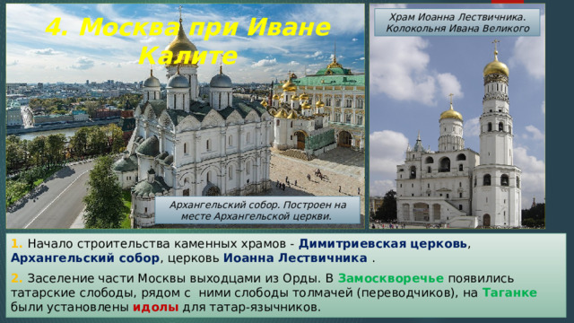 Храм Иоанна Лествичника. Колокольня Ивана Великого 4. Москва при Иване Калите Архангельский собор. Построен на месте Архангельской церкви. 1. Начало строительства каменных храмов - Димитриевская церковь , Архангельский собор , церковь Иоанна Лествичника . 2. Заселение части Москвы выходцами из Орды. В Замоскворечье появились татарские слободы, рядом с ними слободы толмачей (переводчиков), на Таганке были установлены идолы для татар-язычников. 