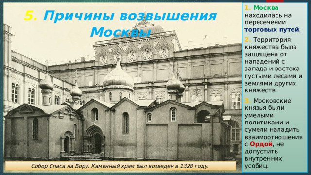 1. Москва находилась на пересечении торговых путей . 2. Территория княжества была защищена от нападений с запада и востока густыми лесами и землями других княжеств. 3. Московские князья были умелыми политиками и сумели наладить взаимоотношения с Ордой , не допустить внутренних усобиц. 5. Причины возвышения Москвы Собор Спаса на Бору. Каменный храм был возведен в 1328 году. 
