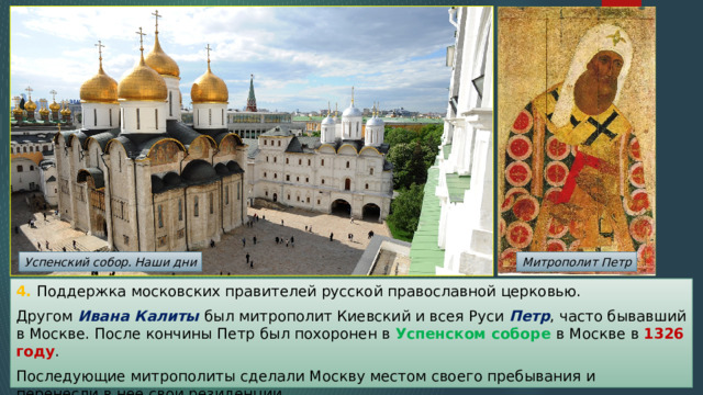 Успенский собор. Наши дни Митрополит Петр 4. Поддержка московских правителей русской православной церковью. Другом Ивана Калиты был митрополит Киевский и всея Руси Петр , часто бывавший в Москве. После кончины Петр был похоронен в Успенском соборе в Москве в 1326 году . Последующие митрополиты сделали Москву местом своего пребывания и перенесли в нее свои резиденции. 