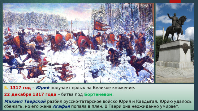5. 1317 год – Юрий получает ярлык на Великое княжение. 22 декабря 1317 года – битва под Бортеневом . Михаил Тверской разбил русско-татарское войско Юрия и Кавдыгая. Юрию удалось сбежать, но его жена Агафья попала в плен. В Твери она неожиданно умирает. 