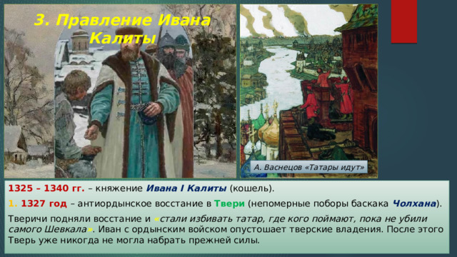 3. Правление Ивана Калиты А. Васнецов «Татары идут» 1325 – 1340 гг. – княжение Ивана I Калиты (кошель). 1. 1327 год – антиордынское восстание в Твери (непомерные поборы баскака Чолхана ). Тверичи подняли восстание и « стали избивать татар, где кого поймают, пока не убили самого Шевкала » . Иван с ордынским войском опустошает тверские владения. После этого Тверь уже никогда не могла набрать прежней силы. 
