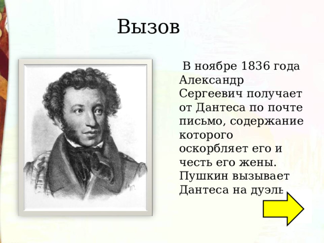 Вызов  В ноябре 1836 года Александр Сергеевич получает от Дантеса по почте письмо, содержание которого оскорбляет его и честь его жены. Пушкин вызывает Дантеса на дуэль. 