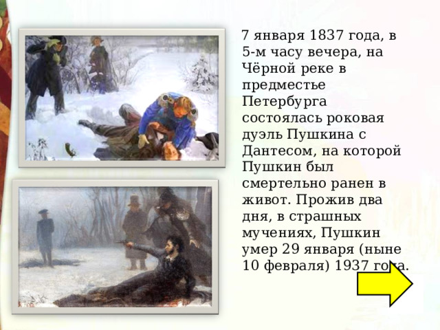  7 января 1837 года, в 5-м часу вечера, на Чёрной реке в предместье Петербурга состоялась роковая дуэль Пушкина с Дантесом, на которой Пушкин был смертельно ранен в живот. Прожив два дня, в страшных мучениях, Пушкин умер 29 января (ныне 10 февраля) 1937 года. 