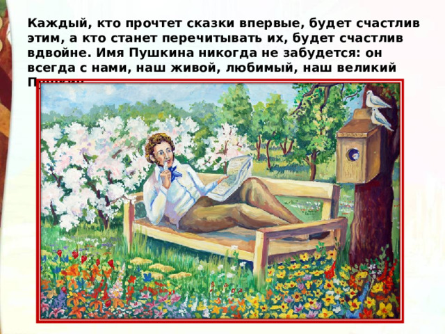 Каждый, кто прочтет сказки впервые, будет счастлив этим, а кто станет перечитывать их, будет счастлив вдвойне. Имя Пушкина никогда не забудется: он всегда с нами, наш живой, любимый, наш великий Пушкин. 