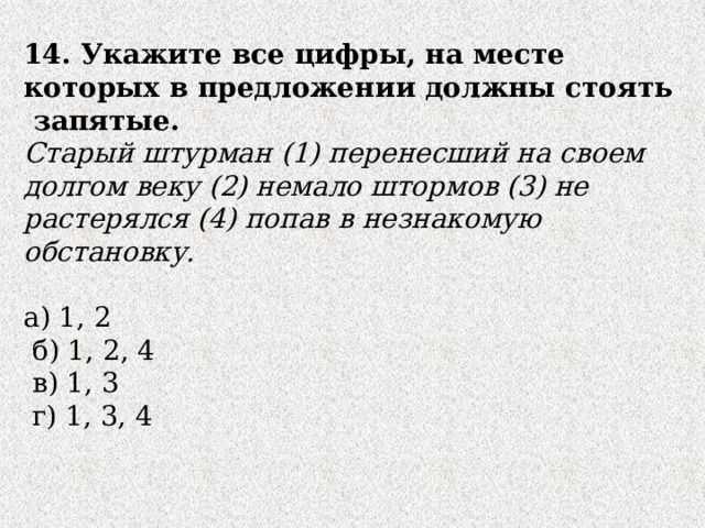 14. Укажите все цифры, на месте которых в предложении должны стоять запятые. Старый штурман (1) перенесший на своем долгом веку (2) немало штормов (3) не растерялся (4) попав в незнакомую обстановку. а) 1, 2  б) 1, 2, 4  в) 1, 3  г) 1, 3, 4 