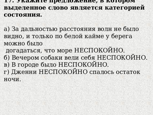 17. Укажите предложение, в котором выделенное слово является категорией состояния. а) За дальностью расстояния волн не было видно, и только по белой кайме у берега можно было  догадаться, что море НЕСПОКОЙНО. б) Вечером собаки вели себя НЕСПОКОЙНО. в) В городе было НЕСПОКОЙНО. г) Дженни НЕСПОКОЙНО спалось остаток ночи. 