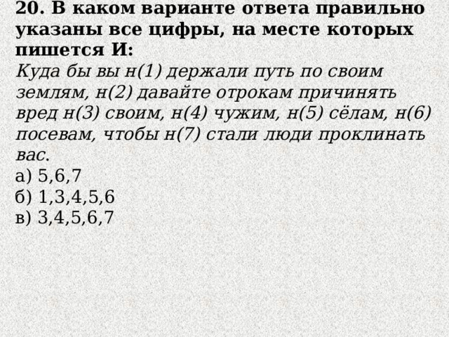20. В каком варианте ответа правильно указаны все цифры, на месте которых пишется И:  Куда бы вы н(1) держали путь по своим землям, н(2) давайте отрокам причинять вред н(3) своим, н(4) чужим, н(5) сёлам, н(6) посевам, чтобы н(7) стали люди проклинать вас .  а) 5,6,7 б) 1,3,4,5,6  в) 3,4,5,6,7 