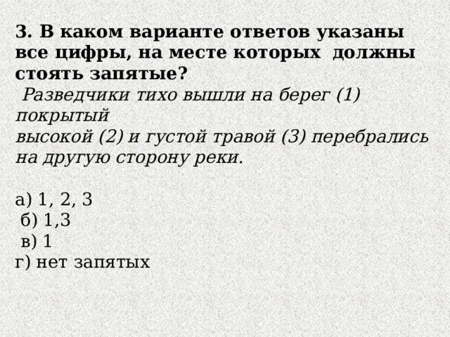 3. В каком варианте ответов указаны все цифры, на месте которых должны стоять запятые?  Разведчики тихо вышли на берег (1) покрытый высокой (2) и густой травой (3) перебрались на другую сторону реки. а) 1, 2, 3  б) 1,3  в) 1 г) нет запятых 