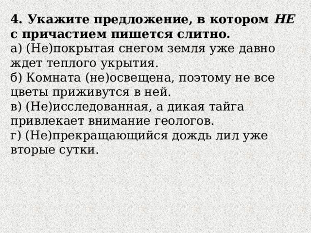 4. Укажите предложение, в котором НЕ с причастием пишется слитно. а) (Не)покрытая снегом земля уже давно ждет теплого укрытия. б) Комната (не)освещена, поэтому не все цветы приживутся в ней. в) (Не)исследованная, а дикая тайга привлекает внимание геологов. г) (Не)прекращающийся дождь лил уже вторые сутки. 