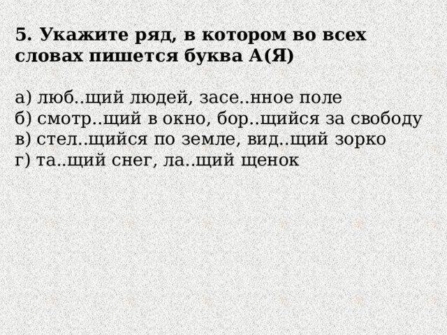 5. Укажите ряд, в котором во всех словах пишется буква А(Я) а) люб..щий людей, засе..нное поле б) смотр..щий в окно, бор..щийся за свободу в) стел..щийся по земле, вид..щий зорко г) та..щий снег, ла..щий щенок 