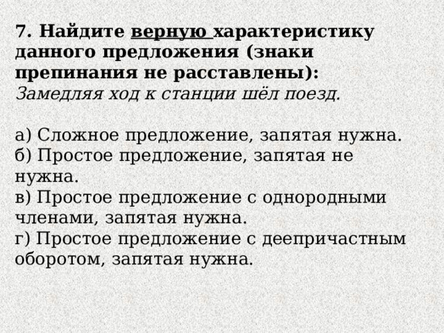 7. Найдите верную характеристику данного предложения (знаки препинания не расставлены): Замедляя ход к станции шёл поезд. а) Сложное предложение, запятая нужна. б) Простое предложение, запятая не нужна. в) Простое предложение с однородными членами, запятая нужна. г) Простое предложение с деепричастным оборотом, запятая нужна. 