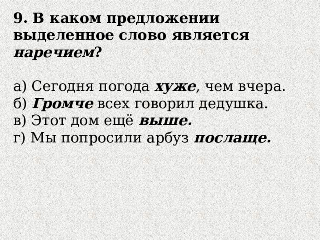 9. В каком предложении  выделенное слово является наречием ? а) Сегодня погода хуже , чем вчера. б) Громче всех говорил дедушка. в) Этот дом ещё выше. г) Мы попросили арбуз послаще. 