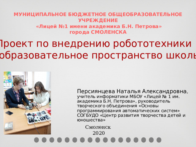 МУНИЦИПАЛЬНОЕ БЮДЖЕТНОЕ ОБЩЕОБРАЗОВАТЕЛЬНОЕ УЧРЕЖДЕНИЕ  «Лицей №1 имени академика Б.Н. Петрова» города СМОЛЕНСКА Проект по внедрению робототехники в образовательное пространство школы Персиянцева Наталья Александровна ,  учитель информатики МБОУ «Лицей № 1 им. академика Б.Н. Петрова», руководитель творческого объединения «Основы программирования автоматических систем» СОГБУДО «Центр развития творчества детей и юношества» Смоленск  2020  