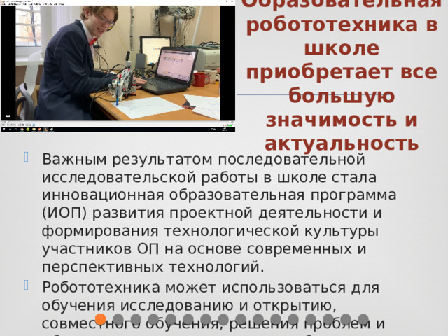 Образовательная робототехника в школе приобретает все большую значимость и актуальность Важным результатом последовательной исследовательской работы в школе стала инновационная образовательная программа (ИОП) развития проектной деятельности и формирования технологической культуры участников ОП на основе современных и перспективных технологий. Робототехника может использоваться для обучения исследованию и открытию, совместного обучения, решения проблем и обучения на основе проектов в образовании. 