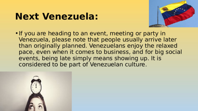 Next Venezuela: If you are heading to an event, meeting or party in Venezuela, please note that people usually arrive later than originally planned. Venezuelans enjoy the relaxed pace, even when it comes to business, and for big social events, being late simply means showing up. It is considered to be part of Venezuelan culture. 