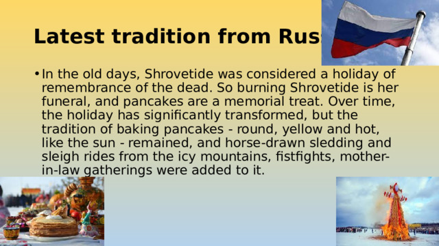 Latest tradition from Russia: In the old days, Shrovetide was considered a holiday of remembrance of the dead. So burning Shrovetide is her funeral, and pancakes are a memorial treat. Over time, the holiday has significantly transformed, but the tradition of baking pancakes - round, yellow and hot, like the sun - remained, and horse-drawn sledding and sleigh rides from the icy mountains, fistfights, mother-in-law gatherings were added to it. 
