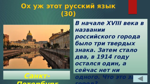  Ох уж этот русский язык  (30) В начале XVIII века в названии российского города было три твердых знака. Затем стало два, в 1914 году остался один, а сейчас нет ни одного. Что это за город? Санкт-Петербург 