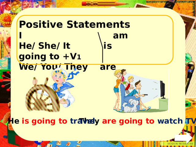 Positive Statements I am He/ She/ It is going to +V 1 We/ You/ They are  They are going to watch TV . He is going to travel . 