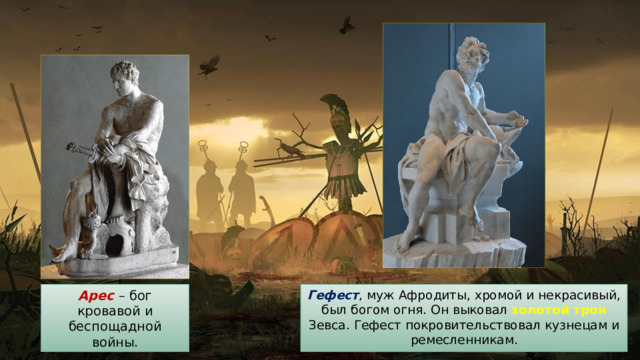 Гефест , муж Афродиты, хромой и некрасивый, был богом огня. Он выковал золотой трон Зевса. Гефест покровительствовал кузнецам и ремесленникам. Арес  – бог кровавой и беспощадной войны. 