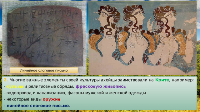Линейное слоговое письмо 2. Многие важные элементы своей культуры ахейцы заимствовали на Крите , например: - культы и религиозные обряды, фресковую живопись - водопровод и канализацию, фасоны мужской и женской одежды - некоторые виды оружия  - линейное слоговое письмо . 