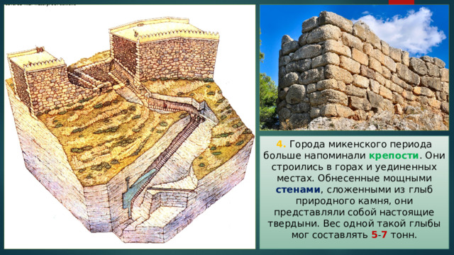 4. Города микенского периода больше напоминали крепости . Они строились в горах и уединенных местах. Обнесенные мощными стенами , сложенными из глыб природного камня, они представляли собой настоящие твердыни. Вес одной такой глыбы мог составлять 5 - 7 тонн. 