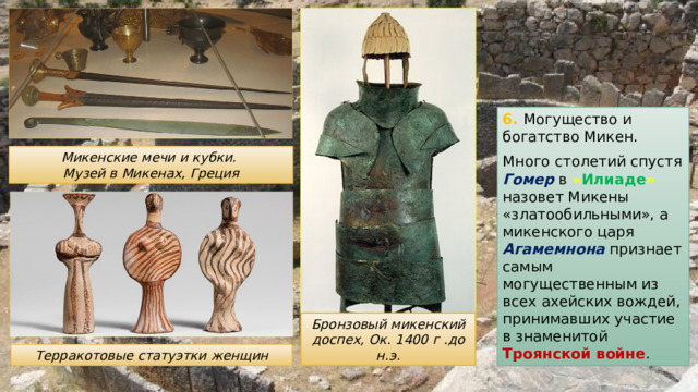 6. Могущество и богатство Микен. Много столетий спустя Гомер в « Илиаде »  назовет Микены «златообильными», а микенского царя Агамемнона признает самым могущественным из всех ахейских вождей, принимавших участие в знаменитой Троянской войне . Микенские мечи и кубки. Музей в Микенах, Греция Бронзовый микенский доспех, Ок. 1400 г .до н.э. Терракотовые статуэтки женщин 