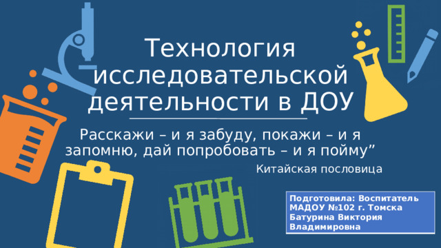 Технология исследовательской деятельности в ДОУ Расскажи – и я забуду, покажи – и я запомню, дай попробовать – и я пойму” Китайская пословица Подготовила: Воспитатель МАДОУ №102 г. Томска Батурина Виктория Владимировна  